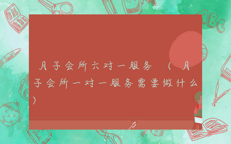 月子会所六对一服务 (月子会所一对一服务需要做什么)